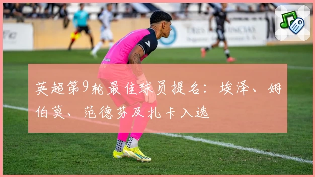 英超第9轮最佳球员提名:埃泽、姆伯莫、范德芬及扎卡入选