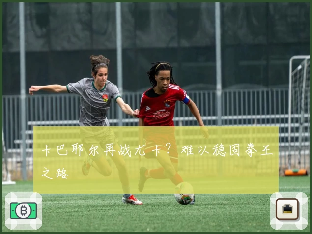 卡巴耶尔再战尤卡？难以稳固拳王之路