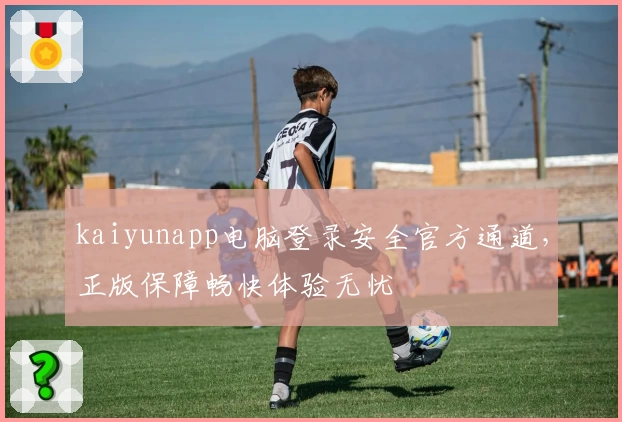 kaiyunapp电脑登录安全官方通道，正版保障畅快体验无忧