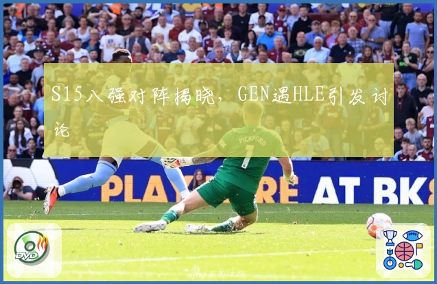 S15八强对阵揭晓，GEN遇HLE引发讨论