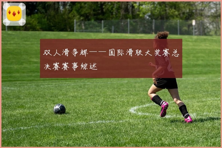 双人滑争辉——国际滑联大奖赛总决赛赛事综述