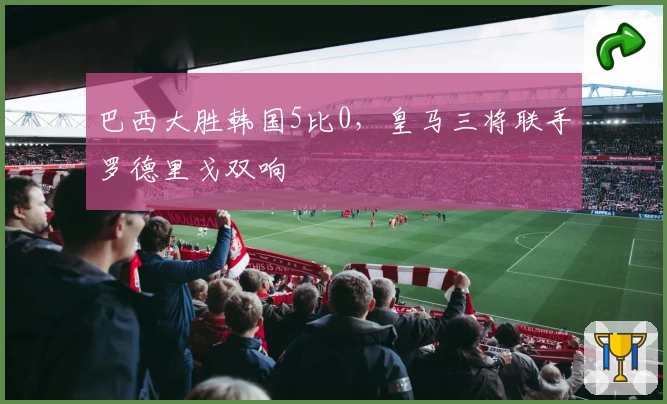 巴西大胜韩国5比0,皇马三将联手罗德里戈双响