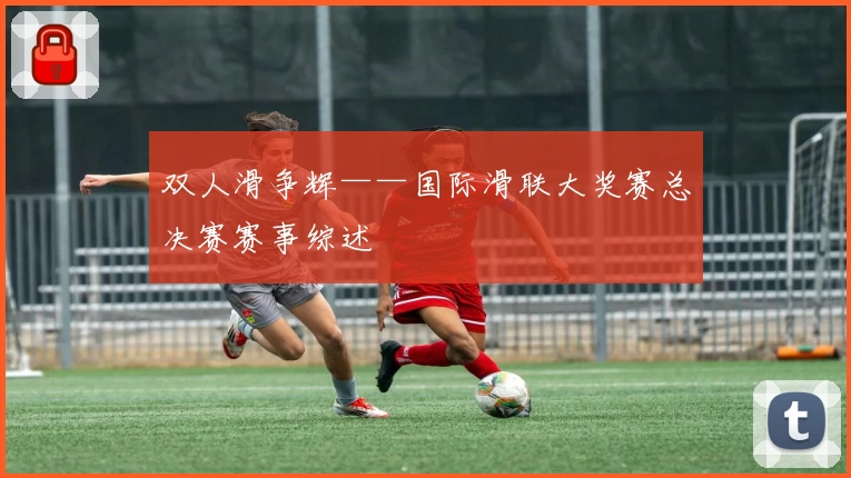 双人滑争辉——国际滑联大奖赛总决赛赛事综述