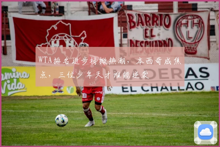 WTA排名进步榜掀热潮，本西奇成焦点，三位少年天才谁能逆袭