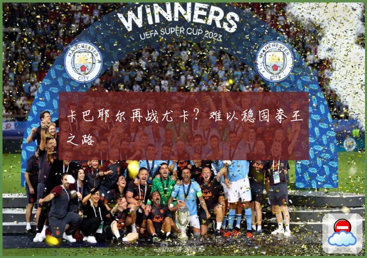 卡巴耶尔再战尤卡？难以稳固拳王之路