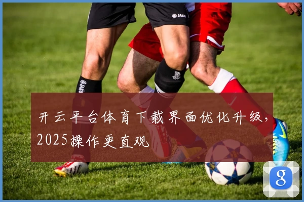 开云平台体育下载界面优化升级，2025操作更直观