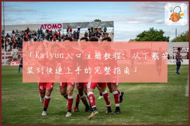 「Kaiyun入口注册教程：从下载安装到快速上手的完整指南」