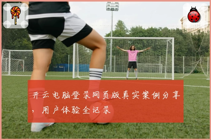 开云电脑登录网页版真实案例分享，用户体验全记录