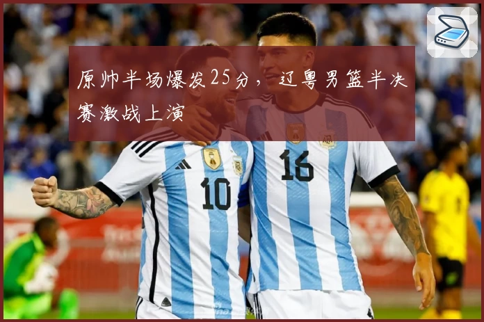 原帅半场爆发25分,辽粤男篮半决赛激战上演