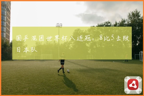 国乒混团世界杯八连冠，8比5击败日本队