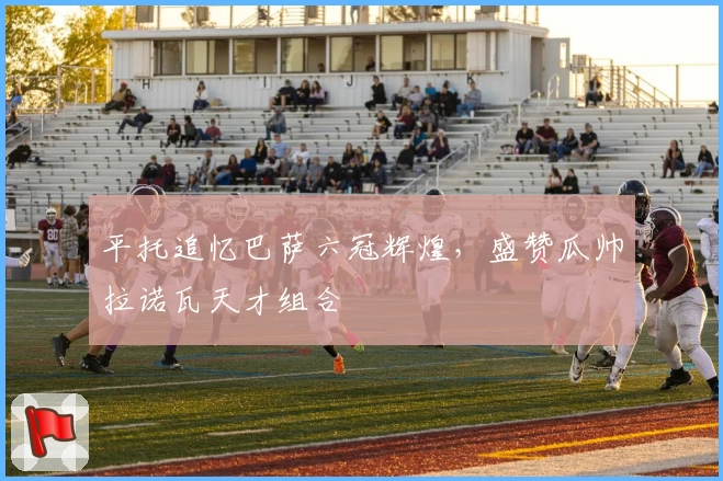 平托追忆巴萨六冠辉煌，盛赞瓜帅拉诺瓦天才组合