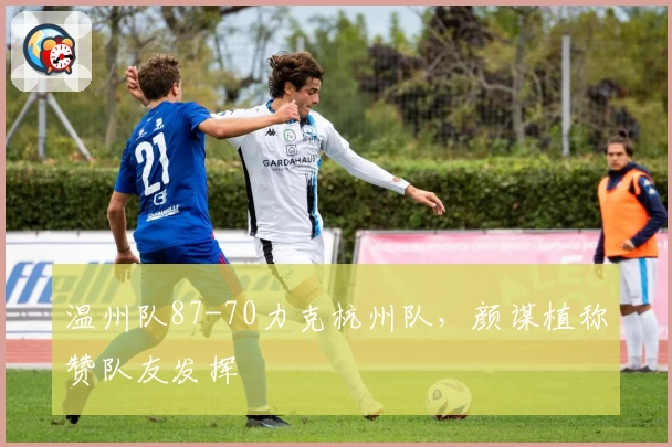 温州队87-70力克杭州队，颜谋植称赞队友发挥