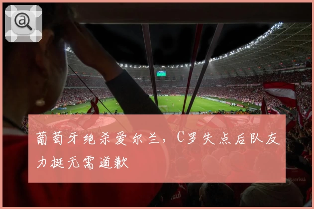 葡萄牙绝杀爱尔兰，C罗失点后队友力挺无需道歉