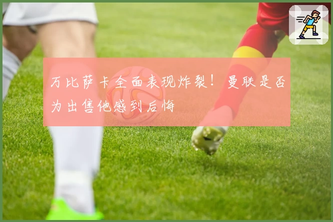 万比萨卡全面表现炸裂！曼联是否为出售他感到后悔