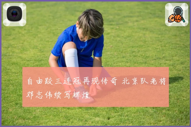 自由跤三连冠再现传奇 北京队老将邓志伟续写辉煌